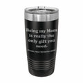 Being my Mom is the only gift you need Engraved Stainless Steel Tumbler Travel Mug, Funny Mom Gift