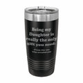Being my Daughter is the only gift you need Engraved Stainless Steel Tumbler Travel Mug, Funny Daughter Gifts